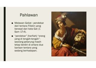 Pahlawan
■ Melawan Goliat : pendekar
dari tentara Filistin yang
berasal dari kota Gat (1
Sam 17:4).
■ “pendekar” [harfiah] “orang
yang di tengah-tengah”-
seorang petarung masih
tetap berdiri di antara dua
barisan tentara yang
sedang berhadapan.
 