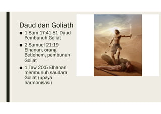 Daud dan Goliath
■ 1 Sam 17:41-51 Daud
Pembunuh Goliat
■ 2 Samuel 21:19
Elhanan, orang
Betlehem, pembunuh
Goliat
■ 1 Taw 20:5 Elhanan
membunuh saudara
Goliat (upaya
harmonisasi)
 