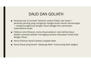 DAUD DAN GOLIATH
■ Pertempuran di Lembah Tarbantin antara Filistin dan Israel =
peristiwa penting yang mengantar bangsa Israel meraih kemenangan
– menghubungkannya dengan Daud sebagai ikon pemersatu
nasionalisme Israel
■ [Tafsiran lain] Elhanan (nama Daud sebelum naik takhta) Daud
adalah namanya setelah memegang tampuk kekuasaan Israel (bdk
dengan Paus)
■ Nama Elhanan berarti berseru kepada Allah.
■ Nama Daud yang berarti ‘disayangi Allah’ [nama yang lebih elegan]
 