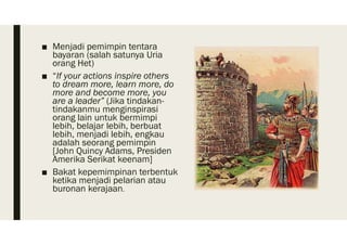 ■ Menjadi pemimpin tentara
bayaran (salah satunya Uria
orang Het)
■ “If your actions inspire others
to dream more, learn more, do
more and become more, you
are a leader” (Jika tindakan-
tindakanmu menginspirasi
orang lain untuk bermimpi
lebih, belajar lebih, berbuat
lebih, menjadi lebih, engkau
adalah seorang pemimpin
[John Quincy Adams, Presiden
Amerika Serikat keenam]
■ Bakat kepemimpinan terbentuk
ketika menjadi pelarian atau
buronan kerajaan.
 