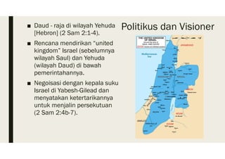 Politikus dan Visioner■ Daud - raja di wilayah Yehuda
[Hebron] (2 Sam 2:1-4).
■ Rencana mendirikan “united
kingdom” Israel (sebelumnya
wilayah Saul) dan Yehuda
(wilayah Daud) di bawah
pemerintahannya.
■ Negoisasi dengan kepala suku
Israel di Yabesh-Gilead dan
menyatakan ketertarikannya
untuk menjalin persekutuan
(2 Sam 2:4b-7).
 