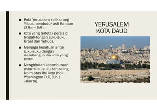YERUSALEM
KOTA DAUD
■ Kota Yerusalem milik orang
Yebus, penduduk asli Kanaan
(2 Sam 5:6).
■ kota yang terletak persis di
tengah-tengah suku-suku
Israel dan Yehuda.
■ Menjaga kesatuan antar
suku-suku dengan
membangun ibu kota yang
netral.
■ Menghindari kecemburuan
antar suku-suku dan saling
klaim atas ibu kota (bdk.
Washington D.C, D.K.I
Jakarta).
 