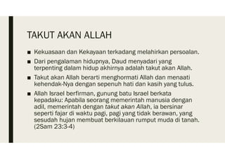 TAKUT AKAN ALLAH
■ Kekuasaan dan Kekayaan terkadang melahirkan persoalan.
■ Dari pengalaman hidupnya, Daud menyadari yang
terpenting dalam hidup akhirnya adalah takut akan Allah.
■ Takut akan Allah berarti menghormati Allah dan menaati
kehendak-Nya dengan sepenuh hati dan kasih yang tulus.
■ Allah Israel berfirman, gunung batu Israel berkata
kepadaku: Apabila seorang memerintah manusia dengan
adil, memerintah dengan takut akan Allah, ia bersinar
seperti fajar di waktu pagi, pagi yang tidak berawan, yang
sesudah hujan membuat berkilauan rumput muda di tanah.
(2Sam 23:3-4)
 