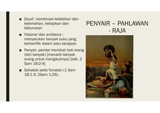 PENYAIR – PAHLAWAN
- RAJA
■ Daud : kombinasi kelebihan dan
kelemahan, kebajikan dan
keburukan
■ Visioner dan ambisius :
menyatukan banyak suku yang
berkonflik dalam satu kerajaan
■ Penyair, pandai memikat hati orang
(istri banyak) [menarik banyak
orang untuk mengikutinya] [bdk. 2
Sam 18:2-4]
■ Sahabat setia Yonatan (1 Sam
18:1-3; 2Sam 1:26).
 