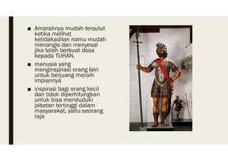 ■ Amarahnya mudah tersulut
ketika melihat
ketidakadilan namu mudah
menangis dan menyesal
jika telah berbuat dosa
kepada TUHAN.
■ manusia yang
menginspirasi orang lain
untuk berjuang meraih
impiannya
■ inspirasi bagi orang kecil
dan tidak diperhitungkan
untuk bisa menduduki
jabatan tertinggi dalam
masyarakat, yaitu seorang
raja
 