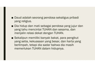 ■ Daud adalah seorang pendosa sekaligus pribadi
yang religius.
■ Dia hidup dan mati sebagai pendosa yang jujur dan
yang tahu mencintai TUHAN dan sesama, dan
menjalin relasi dekat dengan TUHAN.
■ Sekalipun memiliki banyak bakat, para pengikut
yang setia, kekuasaan yang besar, dan harta yang
berlimpah, tetapi dia sadar bahwa dia masih
memerlukan TUHAN dalam hidupnya.
 