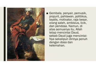■ Gembala, penyair, pemusik,
prajurit, pahlawan, politikus,
loyalis, motivator, raja besar,
orang saleh, ambisius, licik,
dan pendosa. Namun, di
atas semuanya itu, Allah
tetap mencintai Daud,
sebab Daud juga mencintai-
Nya sekalipun dirinya penuh
dengan dosa dan
kelemahan.
 
