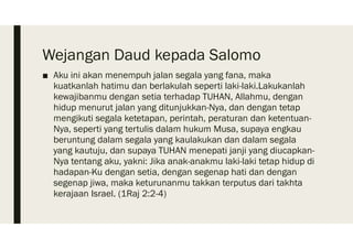 Wejangan Daud kepada Salomo
■ Aku ini akan menempuh jalan segala yang fana, maka
kuatkanlah hatimu dan berlakulah seperti laki-laki.Lakukanlah
kewajibanmu dengan setia terhadap TUHAN, Allahmu, dengan
hidup menurut jalan yang ditunjukkan-Nya, dan dengan tetap
mengikuti segala ketetapan, perintah, peraturan dan ketentuan-
Nya, seperti yang tertulis dalam hukum Musa, supaya engkau
beruntung dalam segala yang kaulakukan dan dalam segala
yang kautuju, dan supaya TUHAN menepati janji yang diucapkan-
Nya tentang aku, yakni: Jika anak-anakmu laki-laki tetap hidup di
hadapan-Ku dengan setia, dengan segenap hati dan dengan
segenap jiwa, maka keturunanmu takkan terputus dari takhta
kerajaan Israel. (1Raj 2:2-4)
 