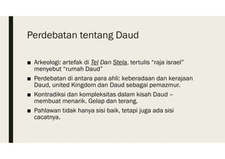 Perdebatan tentang Daud
■ Arkeologi: artefak di Tel Dan Stela, tertulis “raja israel”
menyebut “rumah Daud”
■ Perdebatan di antara para ahli: keberadaan dan kerajaan
Daud, united Kingdom dan Daud sebagai pemazmur.
■ Kontradiksi dan kompleksitas dalam kisah Daud –
membuat menarik. Gelap dan terang.
■ Pahlawan tidak hanya sisi baik, tetapi juga ada sisi
cacatnya.
 