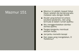 Mazmur 151 ■ Mazmur ini adalah riwayat hidup
Daud, setelah dia bertarung satu
melawan satu dengan Goliat.
■ Akulah yang terkecil di antara
saudara-saudaraku, dan yang
termuda di dalam rumah ayahku;
■ Aku menggembalakan domba-
domba ayahku
■ Tangan-tanganku membuat
sebuah harpa;
■ Jari-jariku memetik kecapi
■ Dan siapa yang mengatakan, O
TUHAN-ku?
 