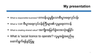 My presentation
 What is responsible business? တာဝနးယူမႈရိြေသာစီ့ပျာ့ေရ့လုပးငနး့
 What is ‘CSR’ စီ့ပျာ့ေရ့လုပးငနး့ၾကီ့မ္...