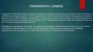 Ο Εμμανουήλ Ξάνθος έζησε αρχικά στη Σμύρνη και έπειτα στην Ιταλία και συγκεκριμένα στην Τεργέστη, όπου και δούλεψε ως
υπάλληλος σε εμπορική επιχείρηση. Το 1810 εγκαταστάθηκε στην Οδησσό και, αφού δούλεψε ως γραμματικός του εμπόρου
Βασιλείου Ξένη, το 1812 γνωρίζεται στην Κωνσταντινούπολη με δυο εμπόρους από τα Ιωάννινα και το 1814 αποφασίζουν να
δημιουργήσουν δική τους εμπορική εταιρεία.[3] Κατά το 1813, πραγματοποιεί εμπορικά ταξίδια στην Πρέβεζα, στα Ιωάννινα
και στη Λευκάδα. Υπήρξε ελευθεροτέκτονας.[4]
Επιστρέφοντας στην Οδησσό, ανακοινώνει στους Αθανάσιο Τσακάλωφ και Νικόλαο Σκουφά τις ιδέες του και με τον τρόπο
αυτό, ιδρύεται η Φιλική Εταιρεία το 1814. Ο Ξάνθος αναλαμβάνει καθήκοντα ταμία, γραμματέα ενώ παράλληλα
χρησιμοποιείται και ως σύνδεσμος με τα άλλα ηγετικά μέλη, όπως τον Παναγιώτη Αναγνωστόπουλο.
ΕΜΜΑΝΟΥΗΛ ΞΑΝΘΟΣ
 