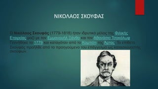 ΝΙΚΟΛΑΟΣ ΣΚΟΥΦΑΣ
Ο Νικόλαος Σκουφάς (1779-1818) ήταν ιδρυτικό μέλος της Φιλικής
Εταιρείας μαζί με τον Εμμανουήλ Ξάνθο και τον Αθανάσιο Τσακάλωφ.
Γεννήθηκε το 1779 και καταγόταν από το Κομπότι της Άρτας. Το επίθετο
Σκουφάς προήλθε από το προηγούμενο του επάγγελμα ως κατασκευαστής
σκούφων.
 
