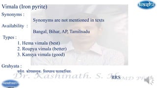 Vimala (Iron pyrite)
Synonyms :
Synonyms are not mentioned in texts
Availability :
Bangal, Bihar, AP, Tamilnadu
Types :
1. Hema vimala (best)
2. Roupya vimala (better)
3. Kansya vimala (good)
Grahyata :
वर्तुलः कोणसम्यतक्तः स्निग्धनच फलकास्ववर्ः
RRS
 
