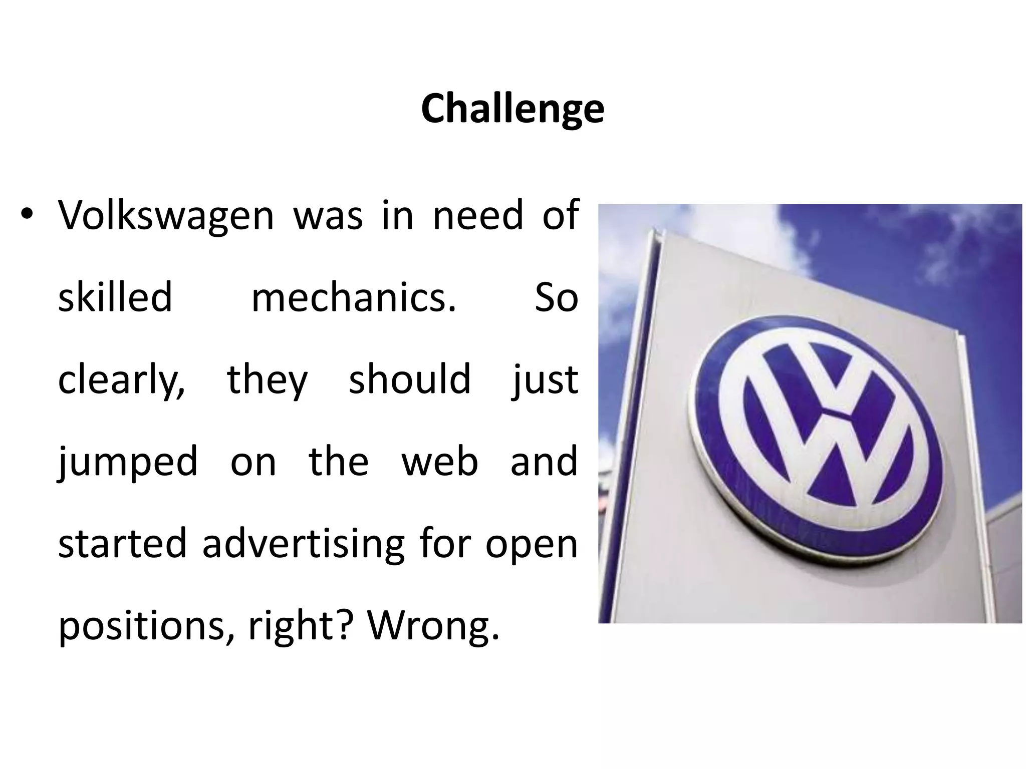 Challenge
• Volkswagen was in need of
skilled mechanics. So
clearly, they should just
jumped on the web and
started advertising for open
positions, right? Wrong.