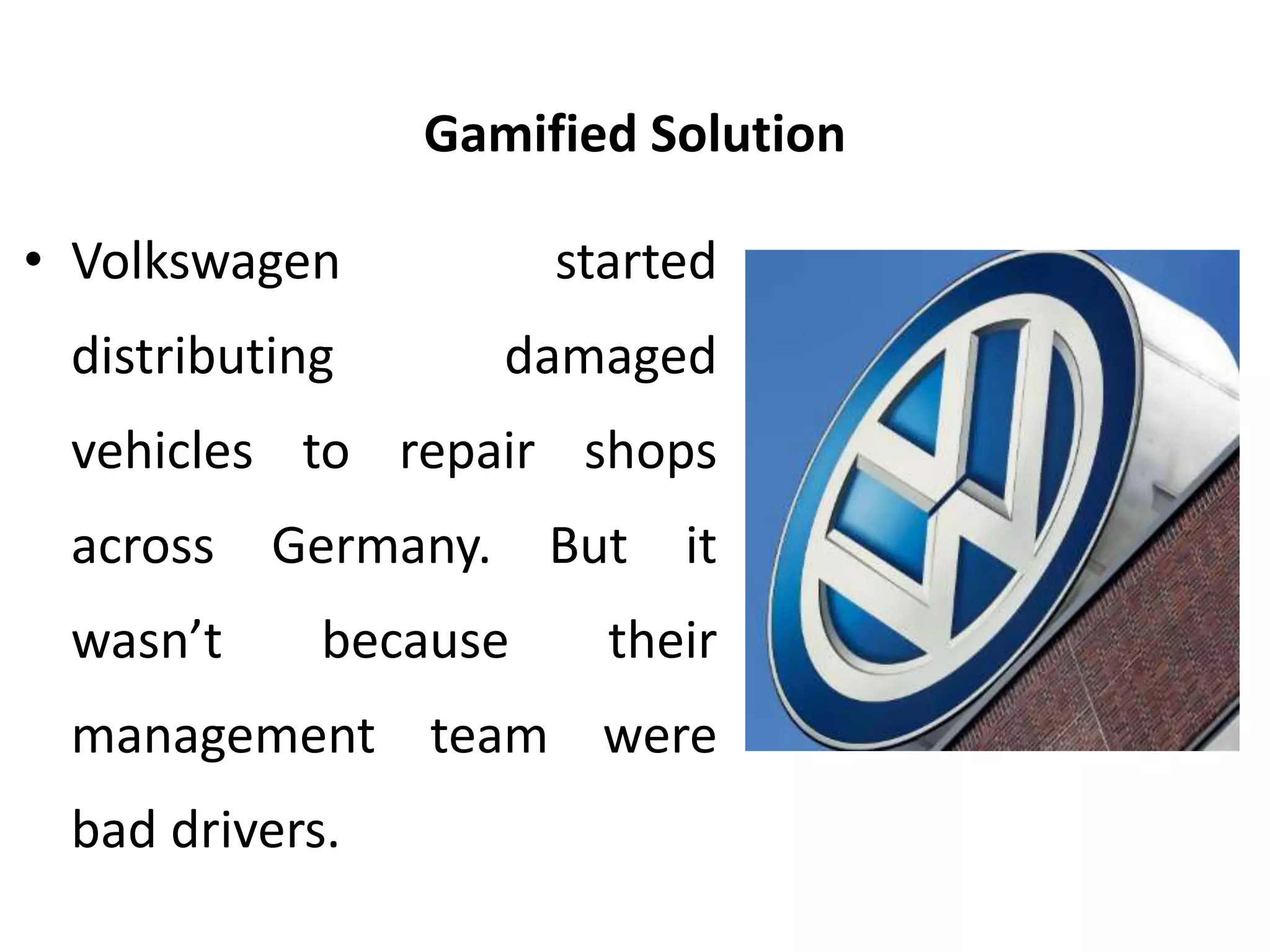 Gamified Solution
• Volkswagen started
distributing damaged
vehicles to repair shops
across Germany. But it
wasn’t because their
management team were
bad drivers.