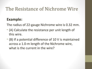 The Resistance of Nichrome Wire
Example:
The radius of 22-gauge Nichrome wire is 0.32 mm.
• (A) Calculate the resistance per unit length of
this wire.
• (B) If a potential difference of 10 V is maintained
across a 1.0-m length of the Nichrome wire,
what is the current in the wire?
 