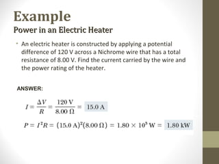 Example
Power in an Electric HeaterPower in an Electric Heater
• An electric heater is constructed by applying a potential
difference of 120 V across a Nichrome wire that has a total
resistance of 8.00 V. Find the current carried by the wire and
the power rating of the heater.
ANSWER:
 