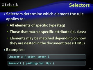 Selectors
 Selectors determine which element the rule
applies to:
 All elements of specific type (tag)
 Those that mach a specific attribute (id, class)
 Elements may be matched depending on how
they are nested in the document tree (HTML)
 Examples:
103
.header a { color: green }
#menu>li { padding-top: 8px }
 