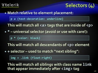Selectors (4)
 Match relative to element placement:
This will match all <a> tags that are inside of <p>
 * – universal selector (avoid or use with care!):
This will match all descendants of <p> element
 + selector – used to match “next sibling”:
This will match all siblings with class name link
that appear immediately after <img> tag 106
p a {text-decoration: underline}
p * {color: black}
img + .link {float:right}
 