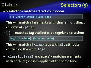Selectors (5)
 > selector – matches direct child nodes:
This will match all elements with class error, direct
children of <p> tag
 [ ] – matches tag attributes by regular expression:
This will match all <img> tags with alt attribute
containing the word logo
 .class1.class2 (no space) - matches elements
with both (all) classes applied at the same time
107
p > .error {font-size: 8px}
img[alt~=logo] {border: none}
 