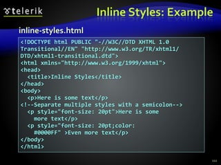 Inline Styles: Example
112
<!DOCTYPE html PUBLIC "-//W3C//DTD XHTML 1.0
Transitional//EN" "http://www.w3.org/TR/xhtml1/
DTD/xhtml1-transitional.dtd">
<html xmlns="http://www.w3.org/1999/xhtml">
<head>
<title>Inline Styles</title>
</head>
<body>
<p>Here is some text</p>
<!--Separate multiple styles with a semicolon-->
<p style="font-size: 20pt">Here is some
more text</p>
<p style="font-size: 20pt;color:
#0000FF" >Even more text</p>
</body>
</html>
inline-styles.html
 