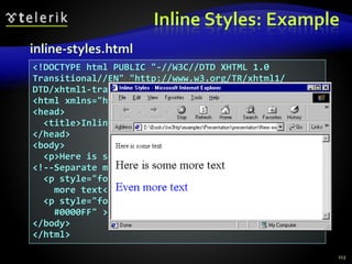 Inline Styles: Example
113
<!DOCTYPE html PUBLIC "-//W3C//DTD XHTML 1.0
Transitional//EN" "http://www.w3.org/TR/xhtml1/
DTD/xhtml1-transitional.dtd">
<html xmlns="http://www.w3.org/1999/xhtml">
<head>
<title>Inline Styles</title>
</head>
<body>
<p>Here is some text</p>
<!--Separate multiple styles with a semicolon-->
<p style="font-size: 20pt">Here is some
more text</p>
<p style="font-size: 20pt;color:
#0000FF" >Even more text</p>
</body>
</html>
inline-styles.html
 