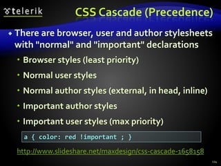 CSS Cascade (Precedence)
 There are browser, user and author stylesheets
with "normal" and "important" declarations
 Browser styles (least priority)
 Normal user styles
 Normal author styles (external, in head, inline)
 Important author styles
 Important user styles (max priority)
114
a { color: red !important ; }
http://www.slideshare.net/maxdesign/css-cascade-1658158
 