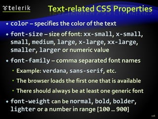 Text-related CSS Properties
 color – specifies the color of the text
 font-size – size of font: xx-small, x-small,
small, medium, large, x-large, xx-large,
smaller, larger or numeric value
 font-family – comma separated font names
 Example: verdana, sans-serif, etc.
 The browser loads the first one that is available
 There should always be at least one generic font
 font-weight can be normal, bold, bolder,
lighter or a number in range [100 … 900]
126
 