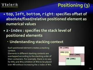 Positioning (3)
 top, left, bottom, right: specifies offset of
absolute/fixed/relative positioned element as
numerical values
 z-index : specifies the stack level of
positioned elements
 Understanding stacking context
142
Each positioned element creates a stacking
context.
Elements in different stacking contexts are
overlapped according to the stacking order of
their containers. For example, there is no way
for #A1 and #A2 (children of #A) to be placed
over #B without increasing the z-index of #A.
 