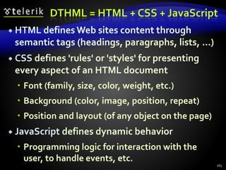 DTHML = HTML + CSS + JavaScript
 HTML defines Web sites content through
semantic tags (headings, paragraphs, lists, …)
 CSS defines 'rules' or 'styles' for presenting
every aspect of an HTML document
 Font (family, size, color, weight, etc.)
 Background (color, image, position, repeat)
 Position and layout (of any object on the page)
 JavaScript defines dynamic behavior
 Programming logic for interaction with the
user, to handle events, etc.
165
 
