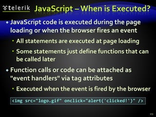 JavaScript – When is Executed?
 JavaScript code is executed during the page
loading or when the browser fires an event
 All statements are executed at page loading
 Some statements just define functions that can
be called later
 Function calls or code can be attached as
"event handlers" via tag attributes
 Executed when the event is fired by the browser
173
<img src="logo.gif" onclick="alert('clicked!')" />
 