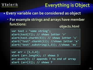 Everything is Object
 Every variable can be considered as object
 For example strings and arrays have member
functions:
179
var test = "some string";
alert(test[7]); // shows letter 'r'
alert(test.charAt(5)); // shows letter 's'
alert("test".charAt(1)); //shows letter 'e'
alert("test".substring(1,3)); //shows 'es'
var arr = [1,3,4];
alert (arr.length); // shows 3
arr.push(7); // appends 7 to end of array
alert (arr[3]); // shows 7
objects.html
 
