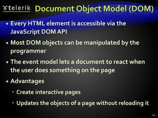 Document Object Model (DOM)
 Every HTML element is accessible via the
JavaScript DOM API
 Most DOM objects can be manipulated by the
programmer
 The event model lets a document to react when
the user does something on the page
 Advantages
 Create interactive pages
 Updates the objects of a page without reloading it
193
 