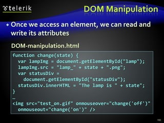 DOM Manipulation
 Once we access an element, we can read and
write its attributes
195
function change(state) {
var lampImg = document.getElementById("lamp");
lampImg.src = "lamp_" + state + ".png";
var statusDiv =
document.getElementById("statusDiv");
statusDiv.innerHTML = "The lamp is " + state";
}
…
<img src="test_on.gif" onmouseover="change('off')"
onmouseout="change('on')" />
DOM-manipulation.html
 
