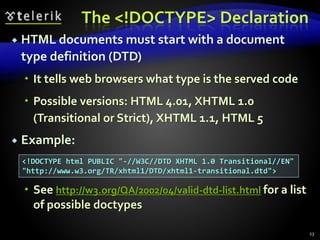 The <!DOCTYPE> Declaration
 HTML documents must start with a document
type definition (DTD)
 It tells web browsers what type is the served code
 Possible versions: HTML 4.01, XHTML 1.0
(Transitional or Strict), XHTML 1.1, HTML 5
 Example:
 See http://w3.org/QA/2002/04/valid-dtd-list.html for a list
of possible doctypes
23
<!DOCTYPE html PUBLIC "-//W3C//DTD XHTML 1.0 Transitional//EN"
"http://www.w3.org/TR/xhtml1/DTD/xhtml1-transitional.dtd">
 