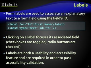 Labels
 Form labels are used to associate an explanatory
text to a form field using the field's ID.
 Clicking on a label focuses its associated field
(checkboxes are toggled, radio buttons are
checked)
 Labels are both a usability and accessibility
feature and are required in order to pass
accessibility validation.
83
<label for="fn">First Name</label>
<input type="text" id="fn" />
 