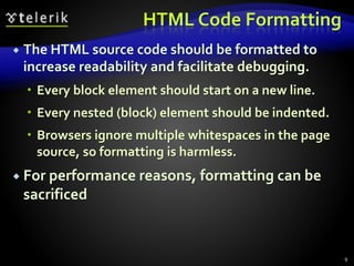 HTML Code Formatting
 The HTML source code should be formatted to
increase readability and facilitate debugging.
 Every block element should start on a new line.
 Every nested (block) element should be indented.
 Browsers ignore multiple whitespaces in the page
source, so formatting is harmless.
 For performance reasons, formatting can be
sacrificed
9
 