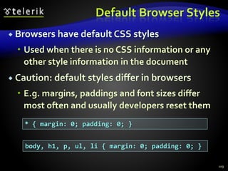 Default Browser Styles
 Browsers have default CSS styles
 Used when there is no CSS information or any
other style information in the document
 Caution: default styles differ in browsers
 E.g. margins, paddings and font sizes differ
most often and usually developers reset them
109
* { margin: 0; padding: 0; }
body, h1, p, ul, li { margin: 0; padding: 0; }
 