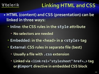 Linking HTML and CSS
 HTML (content) and CSS (presentation) can be
linked in three ways:
 Inline: the CSS rules in the style attribute
 No selectors are needed
 Embedded: in the <head> in a <style> tag
 External: CSS rules in separate file (best)
 Usually a file with .css extension
 Linked via <link rel="stylesheet" href=…> tag
or @import directive in embedded CSS block
110
 