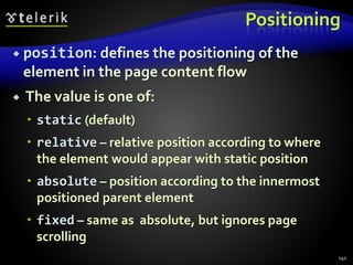 Positioning
 position: defines the positioning of the
element in the page content flow
 The value is one of:
 static (default)
 relative – relative position according to where
the element would appear with static position
 absolute – position according to the innermost
positioned parent element
 fixed – same as absolute, but ignores page
scrolling
140
 