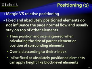 Positioning (2)
 MarginVS relative positioning
 Fixed and absolutely positioned elements do
not influence the page normal flow and usually
stay on top of other elements
 Their position and size is ignored when
calculating the size of parent element or
position of surrounding elements
 Overlaid according to their z-index
 Inline fixed or absolutely positioned elements
can apply height like block-level elements
141
 