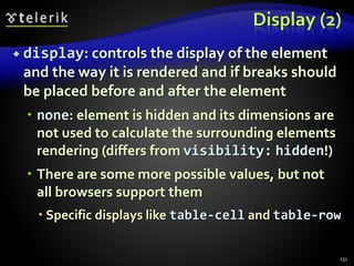 Display (2)
 display: controls the display of the element
and the way it is rendered and if breaks should
be placed before and after the element
 none: element is hidden and its dimensions are
not used to calculate the surrounding elements
rendering (differs from visibility: hidden!)
 There are some more possible values, but not
all browsers support them
 Specific displays like table-cell and table-row
151
 
