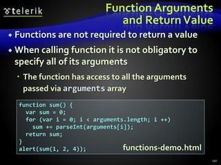 Function Arguments
and ReturnValue
 Functions are not required to return a value
 When calling function it is not obligatory to
specify all of its arguments
 The function has access to all the arguments
passed via arguments array
191
function sum() {
var sum = 0;
for (var i = 0; i < arguments.length; i ++)
sum += parseInt(arguments[i]);
return sum;
}
alert(sum(1, 2, 4)); functions-demo.html
 