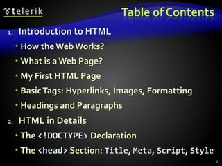 Table of Contents
1. Introduction to HTML
 How theWebWorks?
 What is a Web Page?
 My First HTML Page
 BasicTags: Hyperlinks, Images, Formatting
 Headings and Paragraphs
2. HTML in Details
 The <!DOCTYPE> Declaration
 The <head> Section: Title, Meta, Script, Style
2
 