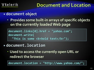 Document and Location
 document object
 Provides some built-in arrays of specific objects
on the currently loaded Web page
 document.location
 Used to access the currently open URL or
redirect the browser
213
document.links[0].href = "yahoo.com";
document.write(
"This is some <b>bold text</b>");
document.location = "http://www.yahoo.com/";
 