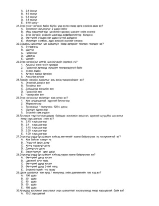 A. 2-4 минут
B. 4-6 минут
C. 6-8 минут
D. 5-8 минут
E. 8-10 минут
21.Зүрх гэнэт зогссон байж болох үед эхлэн ямар арга хэмжээ авах вэ?
A. Зохиомол амьсгалыг 2 удаа хийнэ
B. Маш яаралтайгаар цээжний гаднаас шахалт хийж эхэлнэ
C. Зүрх зогссон эсэхийг шалгаад дефибриллятор бэлдэнэ
D. Өвчүүний урдаас нэг удаа хүчтэй дэлдэнэ
E. Мониторт холбож, зүрх зогссон эсэхийг хянана
22.Судасны цохилтыг цаг алдалгүй ямар артерийг тэмтэрч тоолдог вэ?
A. Бугалганы
B. Шууны
C. Гүрээний
D. Цавины
E. Шагайн
23.Зүрх зогссоныг илтгэх шинжүүдийг нэрлэнэ үү?
1. Арьсны өнгө гэнэт хувирах
2. Гүрээний артерид лугшилт тэмтрэгдэхгүй байх
3. Ухаан алдах
4. Хүүхэн хараа өргөсөх
5. Амьсгал зогсох
24.Төвийн венийн даралтыг аль венд тодорхойлдог вэ?
A. Эгэмний доорхи вен
B. Тохойны вен
C. Дээд доод хөндийн вен
D. Гүрээний вен
E. Чамархайн вен
25.Зүрх зогссоныг мониторт яаж ялгах вэ?
1. Хэм алдагдалтай зүрхний бичлэгээр
2. Жирвэлзлээр
3. Тахикарди 1 минутанд 120-с дээш
4. Шулуун зураасаар
5. Зүрхний хэм алдалт
26.Тусламж үзүүлэгч ганцаараа байхдаа зохиомол амьсгал, зүрхний шууд бус шахалтыг
ямар харьцаагаар хийх вэ?
A. 2:15 харьцаагаар
B. 2:1 харьцаагаар
C. 1:15 харьцаагаар
D. 2:30 харьцаагаар
E. 1:30 харьцаагаар
27.Зүрхэнд шууд бус шахалт хийхэд өвчтөнийг хаана байрлуулах нь тохиромжтой вэ?
A. Хаа байсан газарт нь
B. Пүрштэй орон дээр
C. Хатуу гадаргуу дээр
D. Дамнуурга дээр
E. Зориулалтын орон дээр
28.Зүрхэнд шууд бус шахалт хийхэд гараа хаана байрлуулах вэ?
A. Өвчүүний дээд хэсэгт
B. Цээжний зүүн талд
C. Өвчүүний дунд хэсэгт
D. Өвчүүний доод 3-ний нэгд
E. Зүрхний оройн тус газар
29.Цээж шахалтыг том хүнд 1 минутанд хийх давтамжийн тоо хэд вэ?
A. 100 удаа
B. 90 удаа
C. 80 удаа
D. 60 удаа
E. 150 удаа
30.Хүүхдэд зохиомол амьсгалыг зүрх шахалттай хослуулахад ямар харьцаатай байх вэ?
A. 15:2 харьцаатай
 