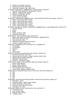 3. Биений хэсэг төмөрт хүрэлцэх
4. Эмчлүүлэгчийн бие халуун байх
5. Эмнэлгийн ажилтаны бие нойтон байх
41.Автомат тохируулгатай дефибрилятор нь ямар үйлдэл үзүүлэх вэ?
1. Зүрхний хэвийн цахилгаан идэвхжилтийг сэргээх
2. Ховдлын жирвэлзэлтийг арилгах
3. Ховдлын тахикардийг арилгах
4. Цусны эргэлтийг сэргээх
5. Уушиг унахаас сэргийлэх
42. Автомат тохируулгатай дефибриляторыг хэрэглэхийн өмнө CPR хийх хугацааг хэлнэ үү?
A. АТД-ыг хэрэглэхийн өмнө 2 минут
B. АТД-ыг хэрэглэхийн өмнө 5 минут
C. АТД-ыг хэрэглэхийн өмнө 10 минут
D. АТД-ыг хэрэглэхийн өмнө 3 минут
E. АТД-ыг хэрэглэхийн өмнө 10 секунд
43. Нийтэд хүртээмжтэй автомат тохируулгатай дефибриляторыг хаана байрлуулвал зохистой вэ?
1. Онгоцны буудал
2. Казино
3. Метро
4. Наран шарлагын газар
5. Эмнэлгийн өрөө бүрт
44.Амилуулах суурь тусламжийг хэзээ зогсоох вэ?
1. Аврагч эцэж ядран тусламжийг үргэлжлүүлэх чадваргүй болох
2. Мэргэжлийн баг ирсэн үед
3. Амьсгал сэргэж эхлэх
4. Амилуулах тусламж амжилттай болсон
5. Тавилан тодорхой болсон тул
45.Синусын тахикардийн эмгэг шалтгаанд аль нь хамаарах вэ?
1. Гиповолеми
2. Цус багадалт
3. Атропин
4. Архи
5. Ухаан алдах
46.Эрчимт эмчилгээний сувилагчийн хийх хяналтыг нэрлэнэ үү?
1. Эмчлүүлэгчид бодит үзлэг хийх
2. Багаж хэрэгслэл хяналтын аппарат ашиглан хяналт хийх
3. Шинжилгээний хариунд үндэслэн
4. Хамтарсан багийн хяналт
5. Эмчилгээ, сувилгааны хяналт
47.ЗУСА арга хэмжээ үр дүнтэй байвал ямар шинж тэмдэг илрэх вэ?
1. Хүүхэн хараа өргөсөх
2. Хүүхэн хараа нарийсах
3. Биеийн дулаан нэмэгдэх
4. Том судсанд лугшилт нэмэгдэх
5. Хүүхэн хараа гэрлийн урвалтай болох
48.Зүрх зогссон хүмүүсийн хэдэн хувь нь эхэр татсан амьсгалтай байдаг вэ?
A. 80%
B. 40%
C. 20%
D. 30%
E. 50%
49.Зохиомол амьсгалтай өвчтөнүүдэд байнга хянах ёстой үзүүлэлтийг нэрлэнэ үү?
A. Маниторын хяналт
B. Артерийн даралт, төвийн венийн даралт
C. Ухаан санаа арьс салстын өнгө
D. Зохиомол амьсгалын үзүүлэлтүүд
E. Амьсгалын тоог хянах
50.Амьсгалж байгаа эсэхийг хэдэн минутын турш ажиглах вэ?
A. 30 секундын турш
B. 5-10 секундын турш
C. Харахад амьсгалахгүй
D. 1 минутын турш
 