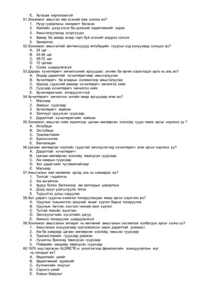 E. Хугацаа харгалзахгүй
51.Зохиомол амьсгал зөв эсэхийг яаж үнэлэх вэ?
1. Нүүр гурвалжны хөхөрөлт багасах
2. Хэвлийн дээд хэсэг ба цээжний хөдөлгөөнийг харах
3. Амьсгалуулахад эсэргүүцэх
4. Хамар ба амаар агаар гарч буй эсэхийг мэдрэх сонсох
5. Ханиалгах
52.Зохиомол амьсгалтай өвчтөнгүүдэд интубацийн гуурсыг хэд хонуулаад сольдог вэ?
A. 24 цаг
B. 24-48 цаг
C. 48-72 цаг
D. 72 цагаас
E. Солих шаардлагагүй
53.Дараах хүчилтөрөгч эмчилгээний аргуудаас энгийн ба өргөн хэрэглэдэг арга нь аль вэ?
A. Өндөр даралттай хүчилтөрөгчөөр амьсгалуулах
B. Хүчилтөрөгч ба агаарын холимогоор амьсгалуулах
C. Ходоод гэдэсний замаар хүчилтөрөгч эмчилгээ хийх
D. Судсаар хүчилтөрөгч эмчилгээ хийх
E. Хүчилтөрөгчийн өтгөрүүлэгчтэй
54.Хүчилтөрөгч эмчилгээг энгийн ямар аргуудаар өгөх вэ?
1. Маскаар
2. Хамрын гуурсаар
3. Хүчилтөрөгч майхан
4. Залгиурт оруулсан гуурсаар
5. Даралттай хүчилтөрөгчийн майхан
55.Зохиомол амьсгал хийх зорилгоор цагаан мөгөөрсөн хоолойд гуурс тавих аргыг нэрлэнэ үү ?
A. Интубаци
B. Экстубаци
C. Трахеастомия
D. Бронхскопия
E. Вентиляция
56.Цагаан мөгөөрсөн хоолойн гуурстай эмчлүүлэгчид хүчилтөрөгч өгөх аргыг нэрлэнэ үү?
A. Даралттай хүчилтөрөгч
B. Цагаан мөгөөрсөн хоолойд тавигдсан гуурсаар
C. Ам хамрын гуурсаар
D. Хэл дарагчийн тусламжтайгаар
E. Маскаар
57.Амьсгалын зам чөлөөлөх аргад аль нь хамаарах вэ?
1. Толгойг гэдийлгэх
2. Ам ангайлгах
3. Хуруу болон баллоноор ам залгиурыг цэвэрлэнэ
4. Доод эрүүг урагшлуулж татна
5. Түрүүлгээ доош харуулах
58.Хэл дарагч гуурсны хэмжээг тохируулахдаа ямар аргыг хэрэглэх вэ?
A. Уруулын түвшингээс эрүүний өнцөг хүртэл барьж тохируулна
B. Уруулын төгсгөл хэсгээс чихний омог хүртэл
C. Тусгай томъёо ашиглан
D. Эмчлүүлэгчийн хүсэлтийн дагуу
E. Хэмжээ тохируулах шаардлагагүй
59.Зохиомол амьсгалын аппарат нь өвчтөний амьсгалын системтэй холбогдох аргыг хэлнэ үү?
1. Амьсгалын хошуувчаар (үргэлжилсэн эерэг даралттай дэмжих)
2. Ам ба хамраар цагаан мөгөөрсөн хоолойд тавьсан гуурсаар
3. Трахеостомийн гуурсаар дамжин
4. Уушигны бронхид тавигдсан гуурсаар
5. Плеврийн хөндийд тавигдсан гуурсаар
60.1970 онд гаргасан ALDRETE-н үнэлгээгээр физиологийн зохицуулалтын юуг
нь хянадаг вэ?
A. Өвдөлтийн үеийг
B. Хөдөлгөөний идэвхийг
C. Булчингийн тонусыг
D. Сэрэнгэ үеийг
E. Комын байдлыг
 