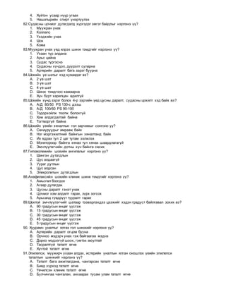 4. Хүйтэн усаар нүүр угаах
5. Нашатырийн спирт үнэртүүлэх
82.Судасны цочмог дутагдалд хүргэдэг эмгэг байдлыг нэрлэнэ үү?
1. Муужран унах
2. Коллапс
3. Үхэдхийн унах
4. Шок
5. Кома
83.Муужран унах үед илрэх шинж тэмдгийг нэрлэнэ үү?
1. Ухаан түр алдана
2. Арьс цайна
3. Судас түргэснэ
4. Судасны хүчдэл, дүүрэлт суларна
5. Артерийн даралт бага зэрэг буурна
84.Шокийн үе шатыг хэд хуваадаг вэ?
A. 2 үе шат
B. 3 үе шат
C. 4 үе шат
D. Шинж тэмдгээс хамаарна
E. Хүн бүрт харилцан адилгүй
85.Шокийн хүнд зэрэг болох 4-р зэргийн үед цусны даралт, судасны цохилт хэд байх вэ?
A. А/Д 80/50 PS 130-с дээш
B. А/Д 100/60 PS 90-100
C. Тодорхойлж тоолж болохгүй
D. Хэм алдагдалтай байна
E. Тогтворгүй байна
86.Шокийн үеийн хяналтын гол зарчимыг сонгоно уу?
A. Сахиуруудыг амрааж байх
B. Нэг мэргэжилтний байнгын хяналтанд байх
C. Их ядрах тул 2 цаг тутам ээлжлэх
D. Монитороор байнга хянах тул хянах шаардлагагүй
E. Эмчлүүлэгчийн дотны хүн байнга сахих
87.Гиповолемийн шокийн ангилалыг нэрлэнэ үү?
1. Шингэн дутагдлын
2. Цус алдаагүй
3. Уураг дутлын
4. Цус алдсан
5. Элекролитын дутагдлын
88.Анафилаксийн шокийн клиник шинж тэмдгийг нэрлэнэ үү?
1. Амьсгал боогдох
2. Агаар дутагдах
3. Цусны даралт гэнэт унах
4. Цочмог хэм алдалт гарах, зүрх зогсох
5. Арьсанд гүвдрүүт тууралт гарах
89.Шоктой эмчлүүлэгчийг шатаар тээвэрлэхдээ цээжийг хэдэн градуст байлгавал зохих вэ?
A. 90 градусын өнцөг үүсгэж
B. 15 градусын өнцөг үүсгэж
C. 30 градусын өнцөг үүсгэж
D. 45 градусын өнцөг үүсгэж
E. 5 градусын өнцөг үүсгэж
90. Хуурамч уналтыг ялгах гол шинжийг нэрлэнэ үү?
A. Артерийн даралт огцом бууна
B. Орчноо мэдэрч унах гэж байгаагаа мэднэ
C. Дороо мэдээгүй шээх, гэмтэх аюултай
D. Тасралтгүй таталт өгнө
E. Хүчтэй таталт өгнө
91.Эпилепси, муужирч ухаан алдах, истерийн уналтын ялган оношлох үеийн эпилепси
таталтын шинжийг нэрлэнэ үү?
A. Таталт бага ажиглагдана, чангарсан таталт өгнө
B. Биед хүрхэд таталт өгнө
C. Үечилсэн клиник таталт өгнө
D. Булчингаа чангалан, анхаарах тусам улам таталт өгнө
 